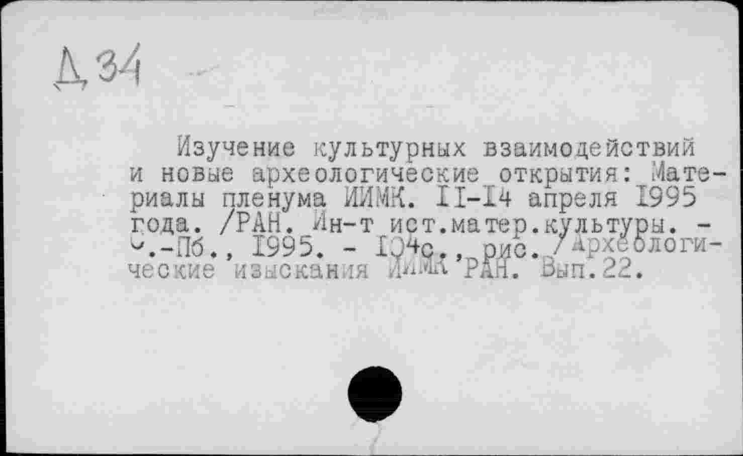 ﻿-
Изучение культурных взаимодействий и новые археологические открытия: Мате-■ риалы пленума ИИМК. ІІ-І4 апреля 1995 года. /РАН. Ин-т ист.матер.культуры. --.-Пб., 1995. - IQ4q рис.,/ApxSАлогические изыскания .Ннт рдн. Ьып.^Р.